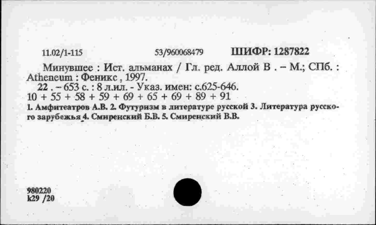 ﻿11.02/1-115	53/960068479 ШИФР: 1287822
Минувшее : Ист. альманах / Гл. ред. Аллой В . - М.; СПб. : АЙшпешп : Феникс, 1997.
22 . - 653 с.: 8 л.ил. - Указ, имен: с.625-646.
10 + 55 + 58 + 59 + 69 + 65 + 69 + 89 + 91
Ь Амфитеатров А.В. 2. Футуризм в литературе русской 3. Литература русского зарубежья_4. Смиренский Б.В. 5. Смиренский В.В.
980220 к29 /20